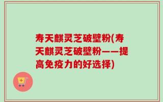 寿天麒灵芝破壁粉(寿天麒灵芝破壁粉——提高免疫力的好选择)
