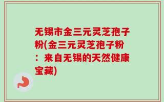 无锡市金三元灵芝孢子粉(金三元灵芝孢子粉：来自无锡的天然健康宝藏)
