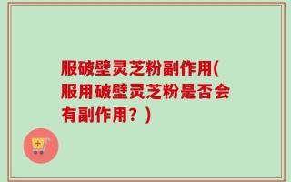 服破壁灵芝粉副作用(服用破壁灵芝粉是否会有副作用？)