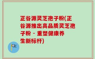 正谷源灵芝孢子粉(正谷源推出高品质灵芝孢子粉 - 重塑健康养生新标杆)