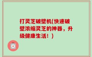打灵芝破壁机(快速破壁浓缩灵芝的神器，升级健康生活！)
