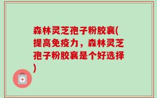 森林灵芝孢子粉胶襄(提高免疫力，森林灵芝孢子粉胶襄是个好选择)