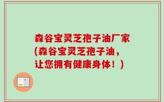 森谷宝灵芝孢子油厂家(森谷宝灵芝孢子油，让您拥有健康身体！)