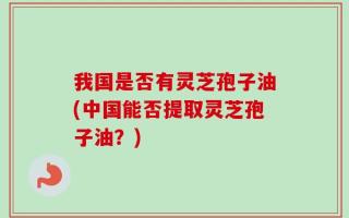 我国是否有灵芝孢子油(中国能否提取灵芝孢子油？)