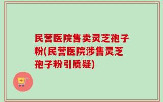 民营医院售卖灵芝孢子粉(民营医院涉售灵芝孢子粉引质疑)