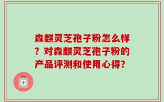 森麒灵芝孢子粉怎么样？对森麒灵芝孢子粉的产品评测和使用心得？