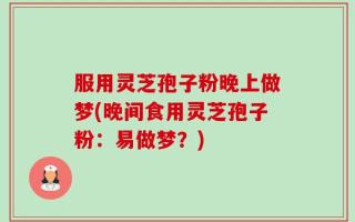 服用灵芝孢子粉晚上做梦(晚间食用灵芝孢子粉：易做梦？)