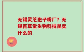 无锡灵芝孢子粉厂？无锡百草堂生物科技是卖什么的