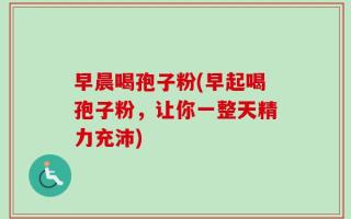 早晨喝孢子粉(早起喝孢子粉，让你一整天精力充沛)