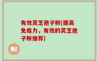 有效灵芝孢子粉(提高免疫力，有效的灵芝孢子粉推荐)