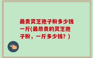 最贵灵芝孢子粉多少钱一斤(最昂贵的灵芝孢子粉，一斤多少钱？)