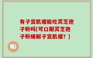 有子宫肌瘤能吃灵芝孢子粉吗(可口服灵芝孢子粉缓解子宫肌瘤？)