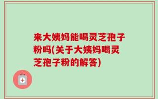 来大姨妈能喝灵芝孢子粉吗(关于大姨妈喝灵芝孢子粉的解答)