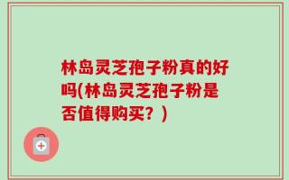 林岛灵芝孢子粉真的好吗(林岛灵芝孢子粉是否值得购买？)