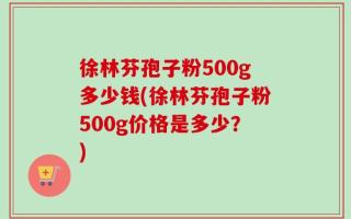 徐林芬孢子粉500g多少钱(徐林芬孢子粉500g价格是多少？)