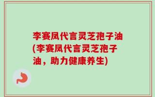 李赛凤代言灵芝孢子油(李赛凤代言灵芝孢子油，助力健康养生)