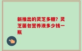 新推出的灵芝多糖？灵芝菌包营养液多少钱一瓶