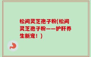 松间灵芝孢子粉(松间灵芝孢子粉——护肝养生新宠！)