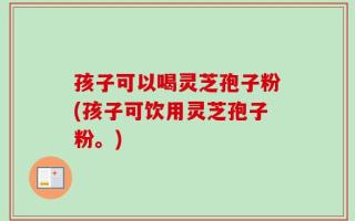 孩子可以喝灵芝孢子粉(孩子可饮用灵芝孢子粉。)