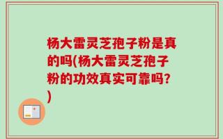 杨大雷灵芝孢子粉是真的吗(杨大雷灵芝孢子粉的功效真实可靠吗？)