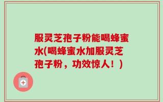 服灵芝孢子粉能喝蜂蜜水(喝蜂蜜水加服灵芝孢子粉，功效惊人！)