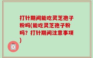 打针期间能吃灵芝孢子粉吗(能吃灵芝孢子粉吗？打针期间注意事项)