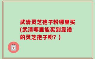 武清灵芝孢子粉哪里买(武清哪里能买到靠谱的灵芝孢子粉？)