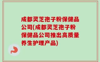 成都灵芝孢子粉保健品公司(成都灵芝孢子粉保健品公司推出高质量养生护理产品)