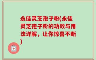 永佳灵芝孢子粉(永佳灵芝孢子粉的功效与用法详解，让你惊喜不断)