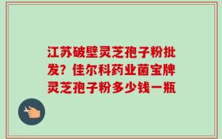 江苏破壁灵芝孢子粉批发？佳尔科药业菌宝牌灵芝孢子粉多少钱一瓶