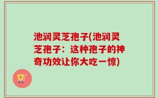 池润灵芝孢子(池润灵芝孢子：这种孢子的神奇功效让你大吃一惊)