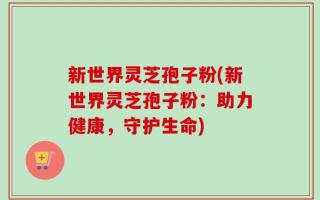 新世界灵芝孢子粉(新世界灵芝孢子粉：助力健康，守护生命)