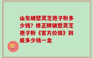 山东破壁灵芝孢子粉多少钱？修正牌破壁灵芝孢子粉《官方价格》到底多少钱一盒