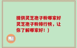 提供灵芝孢子粉哪家好灵芝孢子粉排行榜，让你了解哪家好！)