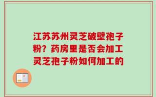 江苏苏州灵芝破壁孢子粉？药房里是否会加工灵芝孢子粉如何加工的