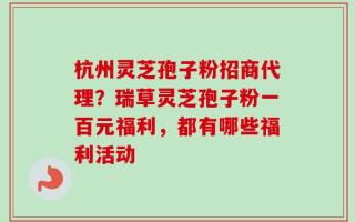 杭州灵芝孢子粉招商代理？瑞草灵芝孢子粉一百元福利，都有哪些福利活动
