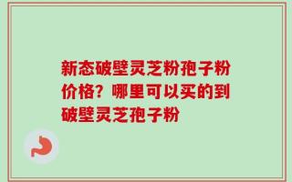 新态破壁灵芝粉孢子粉价格？哪里可以买的到破壁灵芝孢子粉