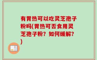 有胃热可以吃灵芝孢子粉吗(胃热可否食用灵芝孢子粉？如何缓解？)