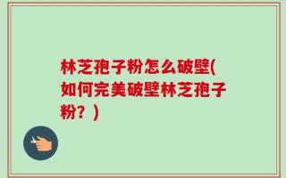 林芝孢子粉怎么破壁(如何完美破壁林芝孢子粉？)