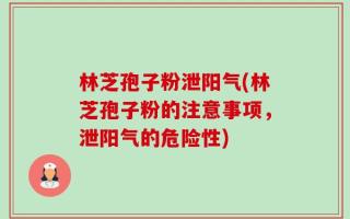 林芝孢子粉泄阳气(林芝孢子粉的注意事项，泄阳气的危险性)