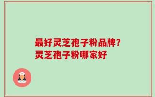 最好灵芝孢子粉品牌？灵芝孢子粉哪家好