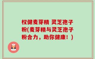 权健麦芽精 灵芝孢子粉(麦芽精与灵芝孢子粉合力，助你健康！)
