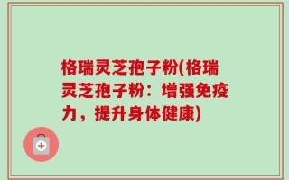 格瑞灵芝孢子粉(格瑞灵芝孢子粉：增强免疫力，提升身体健康)