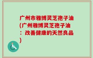 广州市雅博灵芝孢子油(广州雅博灵芝孢子油：改善健康的天然良品)