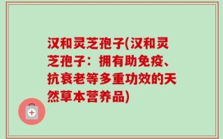 汉和灵芝孢子(汉和灵芝孢子：拥有助免疫、抗衰老等多重功效的天然草本营养品)