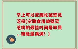 早上可以空腹吃破壁灵芝粉(空腹食用破壁灵芝粉的最佳时间是早晨，新能量满满！)
