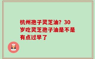 杭州孢子灵芝油？30岁吃灵芝孢子油是不是有点过早了