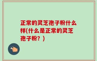 正常的灵芝孢子粉什么样(什么是正常的灵芝孢子粉？)