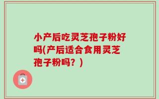 小产后吃灵芝孢子粉好吗(产后适合食用灵芝孢子粉吗？)