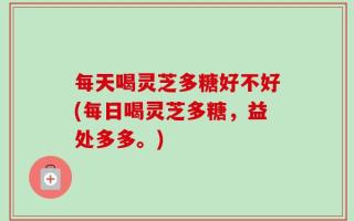 每天喝灵芝多糖好不好(每日喝灵芝多糖，益处多多。)